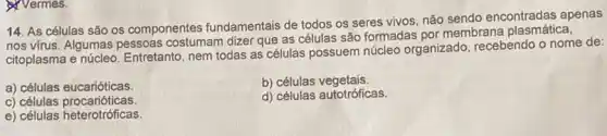 Nermes.
14. As células são os componentes fundamentais de todos os seres vivos, não sendo encontradas apenas
nos virus. Algumas pessoas costumam dizer que as células são formadas por membrana plasmatical
citoplasma e núcleo Entretanto, nem todas as células possuem núcleo organizado, recebendo o nome de:
a) células eucarióticas.
b) células vegetais.
c) células procarióticas.
d) células autotróficas.
e) células heterotrófícas.