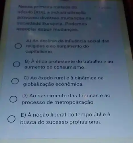 Nessa primeira metade do
século [Xvert X] a industrialização
provocou diversas mudancas na
sociedade Europeia Podemos
associar essas mudancas.
A) Ao declínio da influência social das
religiōes e ao surgimento do
capitalismo.
B) A ética protestante do trabalho e ao
aumento do consumismo.
C) Ao êxodo rural e à dinâmica da
globalização econômica.
D) Ao nascimento das fábricas e ao
processo de metropolização.
E) A noção liberal do tempo útil e a
busca do sucesso profissional.