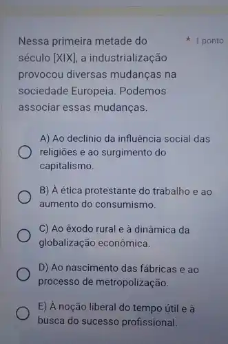 Nessa primeira metade do
século [Xvert X] , a industrialização
provocou diversas mudanças na
sociedade Europeia . Podemos
associar essas mudanças.
A) Ao declínio da influência social das
religiōes e ao surgimento do
capitalismo.
B) A ética protestante do trabalho e ao
aumento do consumismo.
C) Ao êxodo rural e à dinâmica da
globalização econômica.
D) Ao nascimento das fábricas e ao
processo de metropolização.
E) À noção liberal do tempo útil e à
busca do sucesso profissional.
1 ponto