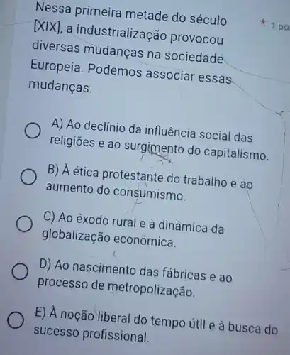 Nessa primeira metade do século
[Xvert X] a industrializaçã provocou
diversas mudanças na sociedade
Europeia. Podemos associar essas
mudanças.
A) Ao declínio da influência social das
religiōes e ao surgimento do capitalismo.
B) A ética protestante do trabalho e ao
aumento do consumismo.
C) Ao exodo rural e à dinâmica da
globalização econômica.
D) Ao nascimento das fábricas e ao
processo de metropolização.
E) A noção liberal do tempo útil e à busca do
1 po