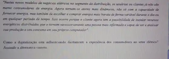 "Nestes novos modelos de negócios elétricos no segmento da distribuição os usuários ou clientes já não são
meros consumidores de energia. Agora tornam-se atores mais dinâmicos , não só com a capacidade de
fornecer energia, mas também de escolher e comprar energia mais barata de forma variável durante o dia ou
em qualquer periodo de tempo. Isso ocorre porque o cliente agora tem a possibilidade de instalar recursos
energéticos distribuidos que o tornam necessariamente uma pessoa mais informada e capaz de ver e analisar
sua produção e seu consumo em seu próprio computador".
Como a digitalização está influenciando diretamente a experiencia dos consumidores no setor elétrico?
Assinale a alternativa correta