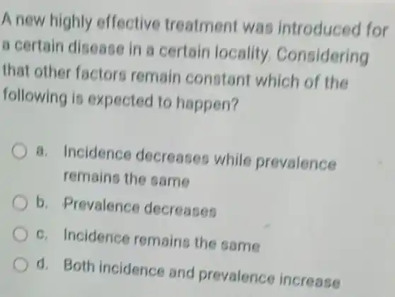 A new highly effective treatmen was introduced for
a certain disease in a certain locality Considering
that othe factors remain constant which of the
following is expected to happen?
a. Incidence decreases while prevalence
remains the same
b . Prevalence decreases
c. Incidence remains the same
d. Both incidence and prevalence increase