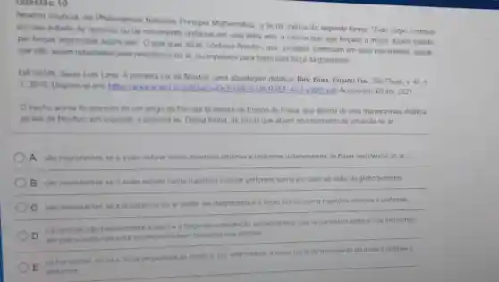 Newton enuncia no Philosophiae Naturalis Principia Mathematica. a lei da inércia da seguinte forma: "Todo corpo continua
em seu estado de repouso ou de movimento uniforme em uma linha reta, a menos que seja forçado a mudar aquele estado
por forças impormidas sobre ele" Oque quer dizer, continua Newton, que "projeteis continuam em seus movimentos, desde
que nào sejam retardados pela resistência do ar, ou impelidos para baxo pela força da gravidade"
DA SILVA Saulo Lus Lima A primeira Le de Newton uma abordagem didatica. Rev.Bras. Ensino Fis. Sǎo Paulo, v. 40, n
3,2018 Disponivel em https://www scielo 9126-RBEF-402-3001.pdf Acesso em 08 abr 2021
trecho acima foi extraido de um artigo da Revista Brasileira de Ensino de Fisica que aborda de uma maneira mais didatica
as leis de Newton em especial, a primeira lei Dessa forma as forças que atuam no movimento de um aviào no ar
A sao inexistentes se o avi/30 estiver numa trajetória retilinea e uniforme, independente de haver resisténcia do ar
B sao inexistentes se o aviǎo estiver numa trajetória circular uniforme como é o caso ao redor do globo terrestre
C são inexistentes se a resistencia do ar puder ser desprezada e o aviǎo estiver numa trajetoria retilinea e uniforme.
__
D
na vertical, sao basicamente a peso e a força de sustentação aerodinâmica, que se cancelam entre si nos momentos
em que o avilio nào esta aumentan to nembaixando sua altitude
propulsora do motor e por este motivo, a maior parte
__