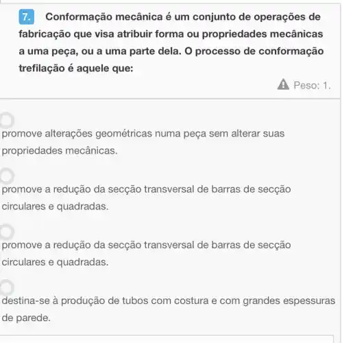 nformação mecânica é um conjunto de operações de
fabricação que visa atribuir forma ou propriedades mecânicas
a uma peça, ou a uma parte dela. O processo de conformação
trefilação é aquele que:
promove alterações geométricas numa peça sem alterar suas
propriedades mecânicas.
promove a redução da secção transversal de barras de secção
circulares e quadradas.
promove a redução da secção transversal de barras de secção
circulares e quadradas.
destina-se à produção de tubos com costura e com grandes espessuras
A Peso: 1.