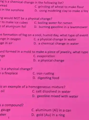 ng is a chemical change in the following list?
read
C. grinding of wheat to make flour
s in the sunshine
D. using modeling clay to make a toy
ng would NOT be a physical change?
to make ice cubes
C. boiling water for ramen
of aluminum foil
D. burning gasoline in a lawnmower
e formation of fog on a cool humid day, what type of event
nge in oxygen
C. a physical change in water
ge in air
D. a chemical change in water
nd formed in a mold to make a piece of jewelry,what type
nge
C. evaporation
D. a physical change
is a physical change?
a fireplace
C. iron rusting
D. digesting food
is an example of a homogeneous mixture?
oil
C. salt dissolved in water
D. gasoline mixed with water
s a compound?
gauge
C. aluminum (Al) in a can
aker
D. gold (Au) in a ring