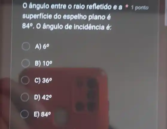 ângulo entre o raio refletido e a 1 ponto
superficie do espelho plano é
84^circ  O ângulo de incidência é:
A) 6^circ 
B) 10^circ 
C) 36^circ 
D) 42^circ 
E) 84^circ