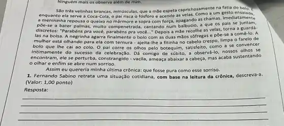 Ninguém mais os observa além de mim.
São três velinhas brancas minúsculas, que a mãe espeta caprichosamente na fatia do bolo. 5
enquanto ela serve a Coca-Cola, o pai risca o fósforo e acende as velas. Como a um
a menininha repousa o queixo no mármore e sopra com força, apagando as chamas. Imediatamente
põe-se a bater palmas,muito compenetrada,cantando num balbucio, a que os pais se juntam,
discretos: "Parabéns pra você, parabéns pra você ..." Depois a mãe recolhe as velas, torna a guardá-
las na bolsa. A negrinha agarra finalmente o bolo com as duas mãos sôfregas e põe-se a comê-lo . A
mulher está olhando para ela com ternura - ajeita-lhe a fitinha no cabelo crespo, limpa o farelo de
bolo que Ihe cai ao colo. 0 pai corre os olhos pelo botequim, satisfeito, como a se convencer
intimamente do sucesso da celebração. Dá comigo de súbito, a observá-lo, nossos olhos se
encontram, ele se perturba, constrangido -vacila, ameaça abaixar a cabeça, mas acaba sustentando
olhar e enfim se abre num sorriso.
Assim eu quereria minha última crônica: que fosse pura como esse sorriso.
1. Fernando Sabino retrata uma situação cotidiana, com base na leitura da crônica , descreva-a.
(Valor: 1,00 ponto)
Resposta:
__