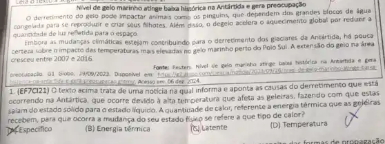 Nivel de gelo marinho atinge baixa histórica na Antártida e gera preocupação
derretimento do gelo pode impactar animais como os pinguins, que dependem dos grandes blocos de água
para se reproduzir e criar seus filhotes. Além disso, o degelo acelera o aquecimento global por reduzir a
quantidade de luz refletida para o espaço.
Embora as mudanças climáticas estejam contribuindo para o derretimento dos glaciares da Antártida, há pouca
certeza sobre o impacto das temperaturas mais elevadas no gelo marinho perto do Polo Sul A extensão do gelo na área
cresceu entre 2007 e 2016.
Fonte: Reuters. Nivel de gelo marinho attinge baba histórica na Antártida e gera
preocupação. G1 Globo 29/09/2023. Disponivel em https://e1.plobo com/clencia/nosical de-gelo-marinho-abinge-balixa:
historica-na antartida-e-Rera-preocupacac ghtml/, Acesso em: 06 dez. 2024.
1. (EF7CI21) O texto acima trata de uma noticia na qual informa e aponta as causas do derretimento que está
ocorrendo na Antártica que ocorre devido à alta temperatura que afeta as geleiras, fazendo com que estas
saiam do estado sólido para o estado líquido Aquantidade de calor referente a energia térmica que as geléiras
recebem, para que ocorra a mudança do seu estado fisicp se refere a que tipo de calor?
Especifico
(B) Energia térmica
(C) Latente
(D) Temperatura