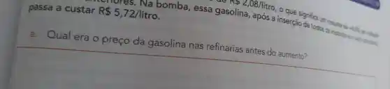 No 2,08/litro
, o que significa um
nores . Na bomba , essa gasolina , após a inserção de todos osinusta de -4. 08 em relaçio
passa custar R 5,72/litro
a. Qual era o preço da gasolina nas refinarias antes do aumento?