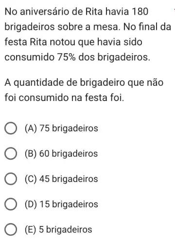 No aniversáric de Rita havia 1180
brigadeiros sobre a mesa . No final da
festa Rita notou I que havia sido
consumido 75%  dos brigadeiros.
A quantidade de brigadeirc ) que não
foi consumido na festa foi.
(A) 75 brigadeiros
(B) 60 brigadeiros
(C) 45 brigadeiros
(D) 15 brigadeiros
(E) 5 brigadeiros