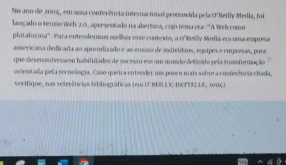 No ano de 200I, em uma conferência internacional promovida pela o'Relly Media foi
lançado o termo Web 2.0, apresentado na abertura , cujo tema era: "A Web como
plataforma". Para entendermos methor esse contexto, a O'Reilly Media era uma empresa
americana dedicada to aprendizadoe ao ensino de individuos, equipes e empressas , para
que desenvolvessem habilidades de sucesso emum mundo definido pela transformação
orientada pela tecnologia.Caso queira entender um pouco mais sobre a conferencl.citada,
verifique, nas referências bibliograficas (em O'REILLY;BATTELLE, 2004).