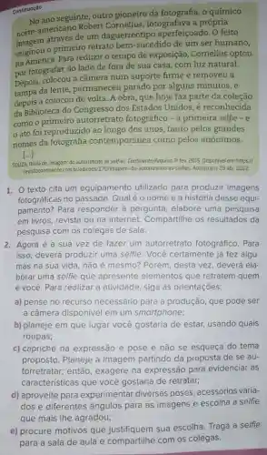 No ano seguinte, outro pioneiro da fotografia, 0 químico
norte-americano Robert fotografava a própria
através de um daguerreótipo aperfeiçoado. O feito
originou o primeiro retrato bem-sucedido de um ser humano,
na América. Para reduzir o tempo de exposição , Cornelius optou
por fotografar do lado de fora de sua casa com luz natural.
Depois, colocou a câmera num suporte firme e removeu a
tampa da lente , permaneceu parado por alguns minutos, e
depois a colocou de volta. A obra, que hoje faz parte da coleção
da Biblioteca do Congresso dos Estados Unidos, é reconhecida
como o autorretrato fotográfico -a primeira selfie -e
ato foi reproduzido ao longo dos anos , tanto pelos grandes
nomes da fotografia contemporânea como pelos anônimos.
()
SOUZA, Olivia de. Imagem: do autorretrato as selfies. Continente/Arquivo to fev. 2015. Disponivel em:https://
revistacontinente.com.br/edicoes/170/imagem-do-autorretrato-as-selfles Acesso em: 29 abr 2022
1. O texto cita um equipamento utilizado para produzir imagens
fotográficas no passado Qualéo nome e a história desse equi-
pamento? Para responder à pergunta , elabore uma pesquisa
em livros, revista ou na internet. Compartilhe os resultados da
pesquisa com os colegas de sala.
2. Agora é a sua vez de fazer um autorretrato fotográfico. Para
isso, deverá produzir uma selfie. Você certamente já fez algu-
mas na sua vida não é mesmo? Porém desta vez, deverá ela-
borar uma selfie que apresente elementos que retratem quem
é você. Para realizar a atividade, siga as orientações:
a) pense no recurso necessário para a produção, que pode ser
a câmera disponível em um smartphone;
b) planeje em que lugar você gostaria de estar, usando quais
roupas;
c) capriche na expressão e pose e não se esqueça do tema
proposto. Planeje a imagem partindo da proposta de se au-
torretratar; então , exagere na expressão para evidenciar as
características que você gostaria de retratar;
d) aproveite para experimentar diversas poses, acessórios varia-
dose differentes angulos para as imagens escolha a selfie
que mais lhe agradou;
Continuação
e) procure motivos que justifiquem sua escolha Traga a selfie
para a sala de aula e compartilhe com os colegas.