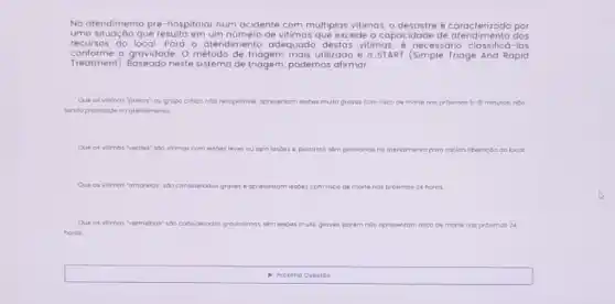 No atendimento pré-hospitalar num acidente com multiplas vitimas, o desastre é carencterizado nos
uma situação que resulta de vitimas que excede a capacidade de dos
recursos do local. Para - atendimento adequado destas vitimas, é necesso los
conforme a gravidade. 0 método de triagem mais utilizado é o START (Simple Triage And Rapid
Treatment). Baseado neste sistema de triagem, podemos afirmar:
Que as vitimos "pretos"ou grupo critico noto r recupstional opresentom lestoes muto graves com risco de mortenos proximos 5-15minutos. nào
sendo prioridade no atencimento
Que as vitimos ve	leves cusem lesoes . portanta tem prondode no atendimento paro rapido liberoçoo do local
Que as vitimas "amorelos" soa considerodos graver . apresentom lesoes com visco de morte te has proximos 24 horos
Que as vit villmos vermehas" soa consideradot gravissimos	perem nobopresentam risco ce morte nos prowimos 24
horos.