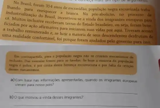 No Brasil, foram 354 anos de escravidão população negra escravizada traba-
enriquecer a branca. No pós-abolição, no processo
cá. Muitos inclusive receberam terras do Estado brasileiro, ou seja, foram bene-
Brasil, incentivou-se a vinda dos imigrantes europeus para
ficiados por ação afirmativa para iniciarem suas vidas por aqui.Tiveram acesso
a trabalho remunerado e se hoje a maioria de seus descendentes desfrutam de
uma realidade confortável, foi porque foram ajudados pelo governo para isso.
Em contrapartida, para populaçan nagra nào se crlaralin moranismes de
industio. Dus semalas formes para as favelas, Se hope a makoria da popularian
negra e police,por conta dessa heranga escrapoorata e por falta da criagle
a) Cam base nas informações apresentadas, quando os imigrantes europeus
veram para nosso pas?
__
b) Oque mativou =vinda desses imigrantes?
__