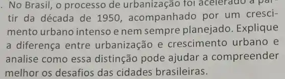 . No Brasil, o processo de for aceieradc a par
tir da década de 1950 , acompanhadc por um cresci-
mento urbano intenso e nem sempre planejado . Explique
a diferença entre urbanizaçãc e cresciment urbano e
analise como essa distinção pode ajudar a compreender
melhor os desafios das cidades brasileiras.