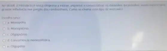 No Brasil, a Petrobrás é ủnica empresa a extrair, importar e comercializar os derivados do petróleo, assim exerce uma
grande influência nos preços dos combustiveis. Como se chama esse tipo de mercado?
Escolha uma:
a. Monopólio
b. Monopsônio
c. Oligopsônio
d. Concorrência monopolística.
e. Oligopólio