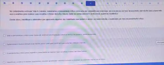 No componente curricular Vida 8. Carreira, valorizamos o pensamento critico como uma das competências essendiais, por isso precisa ser bem desenvolvida, pois ela the dará a base refle
xiva e analitica para realizar suas escolhas e tomar decisões futuras, tanto no campo pessoal e profissional, quanto no acadêmico.
Diante disso, identifique a alternativa que apresenta algumas das habilidades que podem e devem ser desenvolvidas e exploradas por meio do pensamento critico:
Usar o pensamento critico como forma de controle e manipulação sobre as formas de pensare sobre as pessoas.
Desenvolver o senso comum e se manter preso a ele para justificar suas proprias crencas
pensamento critico pode impedir a capacidade de realizar suas
escolhas e tomar decisôes futuras
Identifica ar, construire avaliar argumentos:
resolver problemas sistematicamente e
entender as conexoes logicas entre ideias