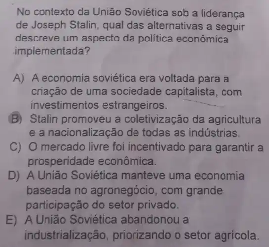 No contexto da União Soviética sob a liderança
de Joseph Stalin, qual das alternativas a seguir
descreve um aspecto da política econômica
implementada?
A) A economia soviética era voltada para a
criação de uma sociedade capitalista . com
investimentos estrangeiros. __
B) Stalin promoveu a coletivização da agricultura
e a nacionalizaçã de todas as indústrias.
c) 0 mercado livre foi incentivado para garantir a
prosperidade econômica.
D) A União Soviética manteve uma economia
baseada no agronegócio .com grande
participação do setor privado.
E)Soviética abandonou la
industrialização priorizando o setor agrícola.