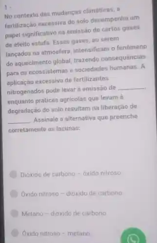 No contexto das mudanças climáticas, a
fertilização excessiva do solo desempenha um
papel significativo na emissão de certos gases
de efeito estufa Esses gases , ao serem
lançados na atmosfera intensificam o fenômeno
do aquecimento global trazendo consequências
para os ecossistemas e sociedades humanas. A
aplicação excessiva de fertilizantes
nitrogenados pode levar à emissão de __
enquanto práticas agrícolas que levam à
degradação do solo resultam na liberação de
__ .Assinale a alternativa que preenche
corretamente as lacunas:
Dióxido de carbono - oxido nitroso.
Oxido nitroso -dióxido de carbono
Metano -dioxido de carbono.
Oxido nitroso - metano