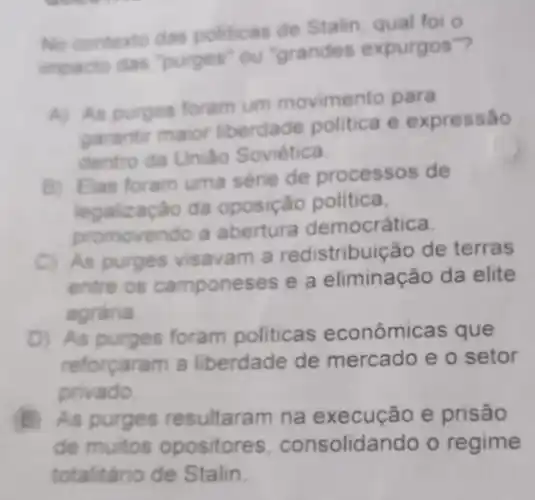 No contexto das politicas de Stalin qual foi o
impacto das "purges ou "grandes expurgos"?
A) As purges foram um movimento para
garantir maior liberdade politica e expressão
dentro da Uniác Soviética.
B) Elas foram uma série de processos de
da oposição politica,
promovendo a abertura democrática.
C) As purges visavam a redistribuição de terras
entre os camponeses e a eliminação da elite
agrária
D) As purges foram politicas econômicas que
reforçaram a liberdade de mercado e o setor
privado.
B As purges resultaram na e prisão
de muitos opositores consolidando o regime
totalitário de Stalin.