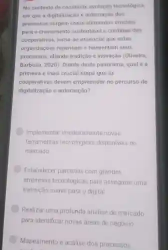 No contexto de constante evolução tecnológica
em que a digitalização e automação dos
processos surgem como elementos cruciais
para 0 crescimento sustentável e continuo das
cooperativas,torna-se essencial que estas
organizaçōes repensem e reinventem seus
processos aliando tradição e inovação (Oliveira;
Barbosa, 2020 . Diante deste panorama qual é a
primeira e mais crucial etapa que as
cooperativas devem empreender no percurso de
digitalização e automação?
Implementar imediatamente novas
ferramentas tecnológicas disponiveis no
mercado
Estabelecer parcerias com grandes
empresas tecnológicas para assegurar uma
transição suave para o digital
Realizar uma profunda análise de mercado
Mapeamento e análise dos processos