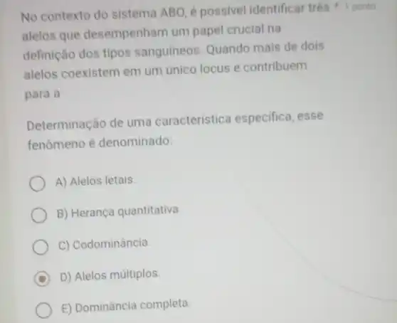 No contexto do sistema ABO, é possivel identificar três 1 ponto
alelos que desempenham um papel crucial na
definição dos tipos sanguíneos Quando mais de dois
alelos coexistem em um unico locus e contribuem
para a
Determinação de uma característica especifica, esse
fenômeno é denominado:
A) Alelos letais.
B) Herança quantitativa.
C) Codominância.
D D) Alelos múltiplos
E) Dominância completa.