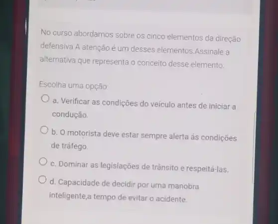 No curso abordamos sobre os cinco elementos da direção
defensiva.A atenção é um desses elementos Assinale a
alternativa que representa o conceito desse elemento.
Escolha uma opção:
a. Verificar as condições do veículo antes de iniciar a
condução.
b. O motorista deve estar sempre alerta ás condições
de tráfego.
c. Dominar as legislações de trânsito e respeitá-las.
d. Capacidade de decidir por uma manobra
inteligente,a tempo de evitar o acidente.