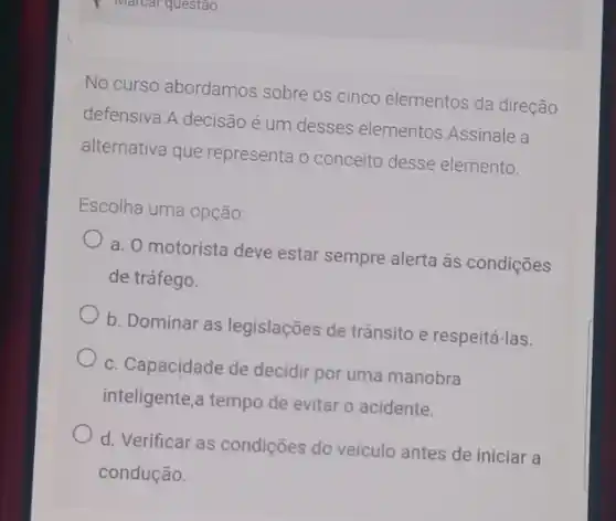 No curso abordamos sobre os cinco elementos da direção
defensiva.A decisão é um desses elementos Assinale a
alternativa que representa o conceito desse elemento.
Escolha uma opção:
a. O motorista deve estar sempre alerta ás condições
de tráfego.
b. Dominar as legislações de trânsito e respeitá -las.
c. Capacidade de decidir por uma manobra
inteligente,a tempo de evitar o acidente.
d. Verificar as condições do veículo antes de iniciar a
condução.