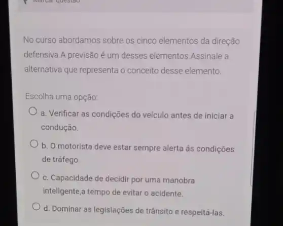 No curso abordamos sobre os cinco elementos da direção
defensiva.A previsão é um desses elementos Assinale a
alternativa que representa o conceito desse elemento.
Escolha uma opção:
a. Verificar as condições do veículo antes de iniciar a
condução.
b. O motorista deve estar sempre alerta ás condições
de tráfego.
c. Capacidade de decidir por uma manobra
inteligente,a tempo de evitar o acidente.
d. Dominar as legislações de trânsito e respeitá-las.