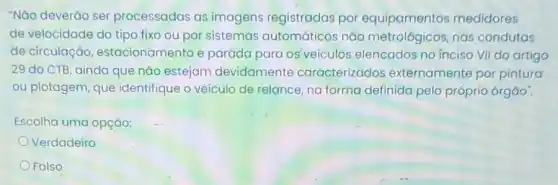 "Não deverǎo ser processadas as imagens registradas por medidores
de velocidade do tipo fixo ou por sistemas automáticos nǎo nas condutas
de circulação estacionamento e paráda para os veículos elencados no inciso VII dọ artigo
29 do CTB, ainda que nǎo estejam devidamente caracterizados externamente por pintura
ou plotagem, que identifique o veículo de relance, na forma definida pelo próprio órgao".
Escolha uma opção:
Verdadeiro
Falso