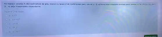 No espaço vetorial P_(1)	de grau menor ou igual a 1 de coeficientes reals, calcule ain R, de forma que o conjunto formado pelos vetores v_(1)=3x+4ev_(2)=(a+4)x+
(2-a) seja linearmente dependente.
Escolha uma opção:
a. a=7.
b. a=-10/7.
C. a=10.
d. a=0.
e. a=10/7.