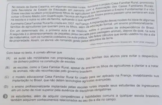 No estado de Santa Catarina em algumas escolas rurais funciona o projeto Cass promovido
pela Secretaria de Estado da Educação
Essas escolas recebem principalmente filhos de agricultores que terminiovens Ensino Fundamental II e irão
na escola e a outra no sitio da familia, aplicando em Agricultura. Esses jovens passam uma semana em aula
que aprenderam.
A primeira Casa Familiar Rural foi criada em 1937, na França. A implantação desse modelo foi ideia de algumas
familias de agricultores que queriam para os filhos alem da educação formal um ensino profissionalizante.
Em um determinado dia a primeira aula é de Historia, sobre o processo de independência do Brasil.
A segunda é 0 dimensionamento de piquetes (area cercada para pastagem animal), depois da qual na aula
de matemática, com os coletados na aula prática a. feitos cálculos que serão usados no dia a dia
da propriedade. Assim, os alunos vão tomando gosto pelos assuntos da terra
chilps:/tinyurl comly/78xucm> Acesso em: 16.07 2024 Adaptado
Com base no texto é correto afirmar que
(A) as aulas são ministradas nas propriedades rurais das familias dos alunos para evitar o desperdicio
de dinheiro público na construção de escolas
(B) as escolas como a Casa Familiar Rural, apesar de ensinar os filhos de agricultores a plantar e a tratar
de animais, não são reconhecidas pelo governo brasileiro.
(C) 0 modelo educacional Casa Familiar Rural foi criado para ser aplicado na França, inviabilizando sua
implantação no Brasil, que não detém tecnologias agricolas avançadas.
(D) 0 ensino profissionalizante implantado pelas escolas rurais seus estudantes de ingressarem
em um curso de nivel superior pela ausência de disciplinas obrigatórias.
(B) os estudantes, além de competências e habilidades comuns a qualquer escola brasileira,
também adquirem conhecimentos ao seu dia a dia no campo.