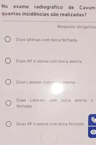 No exame radiográfico de Cavum
quantas incidências são realizadas?
Resposta obrigatória
Duas laterais com boca fechada.
Duas AP e lateral com boca aberta.
Duas Laterais com bara aberta.
Duas Laterais com boca aberta e
fechada.
Duas AP e lateral com boca fechada.