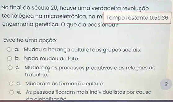 No final do século 20, houve uma verdadeira revolução
tecnológica na microeletrônica, na m] Tempo restante 0:59:36
engenharia genética. O que ela ocasionou?
Escolha uma opção:
a. Mudou a herança cultural dos grupos sociais.
b. Nada mudou de fato.
c. Mudarani os processos produtivos e as relações de
trabalho.
d. Mudaram as formas de cultura.
e. As pessoas ficaram mais individualistas por causa
da alabalizacao