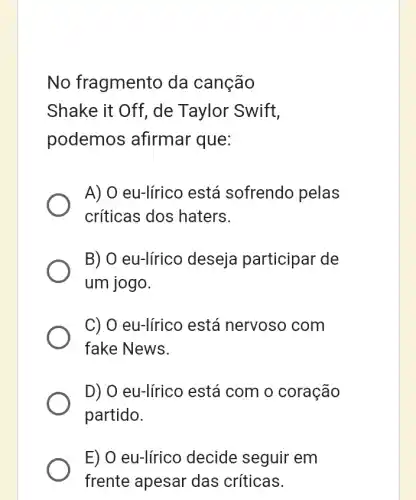 No fragmentc da canção
Shake it Off, de Taylor Swift,
podemos afirmar que:
A) O eu-lírico está sofrendo pelas
críticas dos haters.
B) O eu-lírico deseja participar de
um jogo.
C) O eu-líricc está nervosc , com
fake News.
D) O eu-lírico está com o coração
partido.
E) O eu-lírico decide seguir em
frente apesar das críticas.