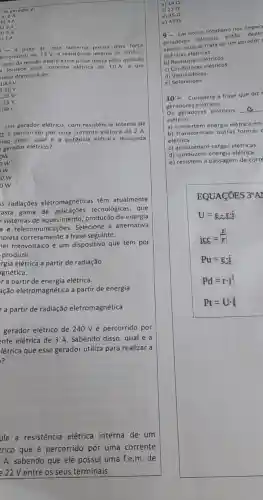 no gerador 6:
a) 2A
b) 4A
c) 3 A
d) 0A
- A pilha de uma lanterna possul uma forca
letromotriz de 1,6 V e resistência interna de
0,05Omega .
valor da tensão elétrica nos polos dessa pilha quando
fornece uma corrente elétrica de 10 A a um
sistor Ohmico é de
1,45 V
1,30V
15V
Um gerador elétrico, com resistência interna de
0, é percorrido por uma corrente elétrica de 2 A.
ndo disso, qual é a potência elétrica dissipada
gerador elétrico?
ow
w
ow
ow
is radiações eletromagnéticas têm atualmente
asta gama de tecnológicas, que
sistemas de aquecimento produção de energia
a e Selecione a alternativa
C. telecommends trase seguinte.
hel fotovoltaico é um dispositivo que tem por
produzir __
rgia elétrica a partir de radiação
gnética.
r a partir de elétrica.
ação eletromagnética a partir de energia
r a partir de radiação eletromagnética
gerador elétrico de 240 V é percorrido por
nte elétrica de 3 A. Sabendo disso, qual é a
létrica que esse gerador utiliza para realizar a
?
ule a resistência elétrica interna de um
trico que é percorrido por uma corrente
A, sabendo que ele possui uma f.e.m. de
e22 V entre os seus terminais.
b) 140
c) 220
e) 470
9- Em nosso cotidian nos dep ara
geradores elétricos, entǎo dentr
gerador qual se trata de um gerador
a) Pilhas elétricas.
b) Resistores elétricos.
c)elétricos.
d) Ventiladores.
e)Solenoides
10- Complete a frase que diz
geradores e létricos.
Os geradores elétricos
c
elétrico.
a) convertem energia elétrica em
b) transformam outras formas
elétrica
c) armazenam cargas elétricas
d) conduzem energia elétrica
e) resistem à passagem de corre
EQUACOES 3"AI
U=varepsilon -ri
icc=(l)/(r)
Pu=varepsilon cdot i
Pd=rcdot i^2
Pt=Ucdot i