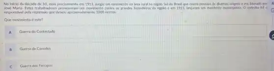 No início da década de 10, mais precisamente em 1911 surgiu um movimento na área rural na região Sul do Brasil que reunia pessoas de diversas origens e era liderado por
José Maria. Estes trabalhadores promoveram um movimento contra os grandes fazendeiros da regiáo e em 1915 lançaram um manifesto monarquista O exército fol o
responsável pela repressão que deixou aproximadamente 3000 mortos.
Que movimento é este?
A
Guerra do Contestado
B
Guerra de Canudos
C
Guerra dos Farrapos