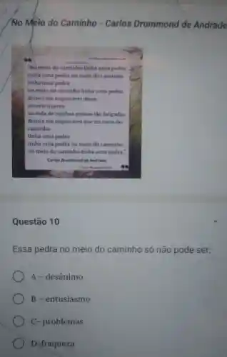 /No Melo do Caminho - Carlos Drummond de Andrade
"No meio do caminho tinha uma pedra
tinhe uma pedra no meio do caminho
tinhauma pedra
no melo do caminho tinha uma pedra
Nunca me esquecerei desse
acontecimento
na vida de minhas
Nunca me esquecereique no meio do
caminho
tinha uma pedra
tinha uma pedra no meio do caminho
no melo do caminho tinha uma pedra."
Carlos Drummend de Andrade
Questão 10
Essa pedra no meio do caminho só não pode ser:
A - desânimo
B - entusiasmo
C- problemas
D-fraqueza