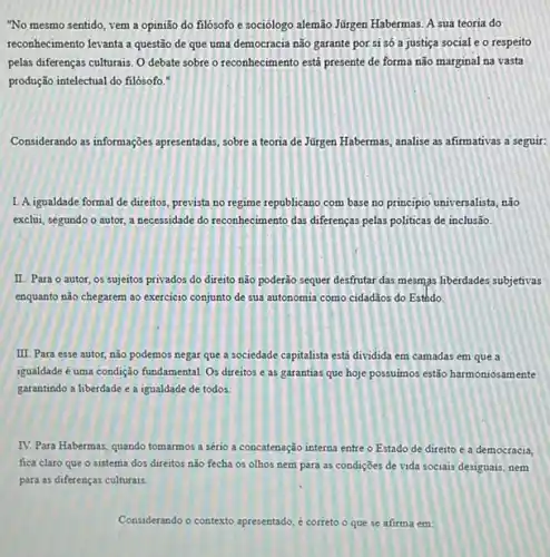 "No mesmo sentido, vem a opinião do filósofo e sociólogo alemão Júrgen Habermas. A sua teoria do
reconhecimento levanta a questão de que uma democracia não garante por si só a justiça social e o respeito
pelas diferenças culturais. 0 debate sobre o reconhecimento está presente de forma não marginal na vasta
produção intelectual do filósofo."
Considerando as informações apresentada sobre a teoria de Jürgen Habermas, analise as afirmativas a seguir:
1. Aigualdade formal de direitos, prevista no regime republicano com base no principio universalista, não
exclui, segundo o autor a necessidade do reconhecimento das diferenças pelas politicas de inclusão.
II. Para o autor os sujeitos privados do direito não poderão sequer desfrutar das mesmas liberdades subjetivas
enquanto não chegarem ao exercicio conjunto de sua autonomia como cidadãos do Esthdo.
III. Para esse autor não podemos negar que a sociedade capitalista está dividida em camadas em que a
igualdade é uma condição fundamental. Os direitos e as garantias que hoje possumos estão harmoniosamente
garantindo a liberdade e a igualdade de todos.
IV. Para Habermas, quando tomarmos a sério a concatenação interna entre o Estado de direito e a democracia,
fica claro que o sistema dos direitos n3o fecha os olhos nem para as condiçōes de vida sociais desiguais, nem
para as diferenças culturais.
Considerando o contexto apresentado é correto o que se afirma em: