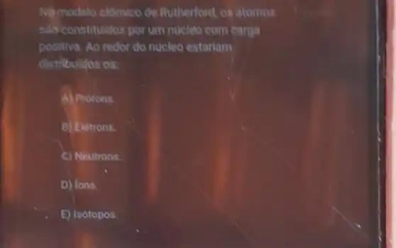 No modelo atômico de Rutherford, os atomos
sao constituidos por um núclêo com carga
positiva. Ao redor do nucleo estariam
distribuldos os:
A) Protons.
B) Elétrons.
C) Neutrons.
D) lons.
E) Isótopos.