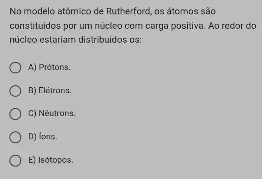 No modelo atômico de Rutherford, os átomos são
constituidos por um núcleo com carga positiva. Ao redor do
núcleo estariam distribuídos os:
A) Prótons.
B) Elétrons.
C) Nêutrons.
D) ions.
E) Isótopos.