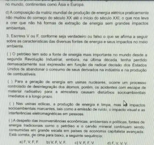 no mundo, continentes como Asia e Europa
d) A composição da matriz mundial de produção de energia elétrica praticamente
nào mudou do começo do século XX até o inicio do sécula XXI, o que nos leva
a crer que nào há formas de extração de energia sem grandes impactos
ambientais.
3. Escreva Vou F. conforme seja verdadeiro ou falso o que se afirma a seguir
sobre as caracteristicas das diversas fontes de energia e seus impactos no meio
ambiente
( ) 0 petróleo tem sido a fonte de energia mais importante no mundo desde a
segunda Revolução Industrial, embora, na úlima década, tenha perdido
demasiadamente sua expressão em função da radical decisão dos Estados
Unidos de abandonar o consumo de seus derivados na indústria e na produção
de combustiveis.
( ) Para a geração de energia em usinas nucleares, ocorre um processo
controlado de desintegração dos átomos porém, os acidentes com escape de
material radioativo para a atmosfera causam distúrbios socioambientais
imediatos e a longo prazo.
( ) Nas usinas eólicas, a produção de energia e limpa, mas hi impactos
socioambientais marcantes tais como a emissão de ruldo, o impacto visual e as
interferências eletromagnéticas em pessoas.
( ) A despeito das inconveniências economicas ambientais e politicas fontes de
energia tradicionais como - petróleo e o carvào mineral continuam sendo
consumidas em grande escala em paises de economia capitalista avançada.
Está correta, de cima para baixo, a seguinte sequencia:
a) F, V. F F
b) V. F, V, F.
c) V. F, F
d) F.V.V.V.