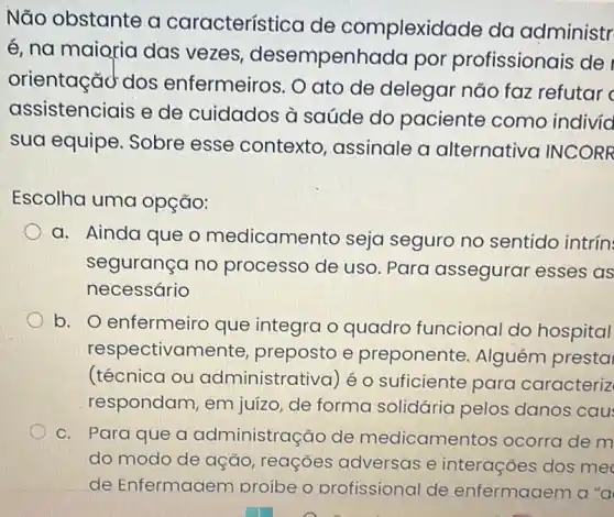 Não obstante a característica de complexidade da administr
é, na maioria das vezes desempenhada por profissionais de
orientaçãd dos enfermeiros. O ato de delegar não faz refutar
assistenciais e de cuidados à saúde do paciente como indivia
sua equipe. Sobre esse contexto assinale a alternativa INCORR
Escolha uma opção:
a. Ainda que o medicamento seja seguro no sentido intrín:
segurança no processo de uso . Para assegurai esses as
necessário
b. O enfermeiro que integra o quadro funciona do hospital
respectivamente , preposto e preponente . Alguém presta
(técnica ou administrativa) é o suficiente para caracteriz
respondam, em juizo, de forma solidária pelos danos cau
c. Para que a administração de medicamentos ocorra de m
do modo de ação , reações adversas e interações dos me
de Enfermaaem proibe o profissional de enfermaaem a "a