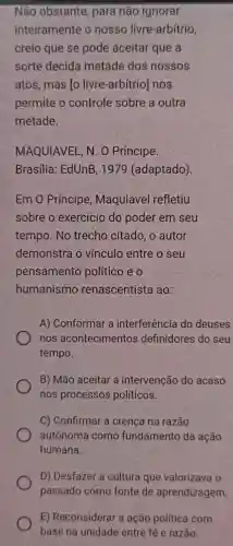 Não obstante para não ignorar
inteiramente o nosso livre -arbítrio,
creio que se pode aceitar que a
sorte decida metade dos nossos
atos, mas [o livre-arbítrio nos
permite o controle sobre a outra
metade.
MAQUIAVEL, N . O Príncipe.
Brasilia: EdUnB , 1979 (adaptado).
Em 0 Príncipe , Maquiavel refletiu
sobre o exercício do poder em seu
tempo. No trecho citado , o autor
demonstra o vínculo entre o seu
pensamento político e o
humanismo renascentista ao:
A) Conformar a interferência do deuses
nos acontecimentos definidores do seu
tempo.
B) Mão aceitar a intervenção do acaso
nos processos políticos.
C) Confirmar a crença na razão
autônoma como fundamento da ação
humana.
D) Desfazer a cultura que valorizava o
E) Reconsiderar a ação politica com
base na unidade entre fé e razão.