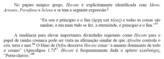 No papiro mágico grego.Hecate explicitamente identificada com Mene.
Artemis.Perséfone e Selene e se tem a seguinte expressão:I
"Eu sou o principio e o fim (àpxi) Kai téhoc) e todas as coisas são
minhas.e em mim tudo se fez a eternidade, o principio e o fim. ¥385
A tendência para elevar importantes divindades regionais como Hecate para o
papel de rainha cosmica pode ser vista na afirmação similar de que Afrodite controla o
céu, terra e mar 86 O Hino de Orfeu descreve "a amante dominante de todo
cosmo ' (Apocalipse 1.7)^87 Hecate é frequentemente dada o epiteto Khe1000X05
"Porta-chaves.
,,88