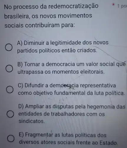 No processo da redemocratização
brasileira, os novos movimentos
sociais contribuíram I para:
A) Diminuir a legitimidade dos novos
partidos políticos então criados.
B) Tornar a democracia um valor social qué
ultrapassa os momentos eleitorais.
C) Difundir a demoracia representativa
como objetivo fundamental da luta política.
D) Ampliar as disputas pela hegemonia das
entidades de trabalhadores ; com os
sindicatos.
1 po
E) Fragmentar as lutas políticas dos
diversos atores sociais frente ao Estado.