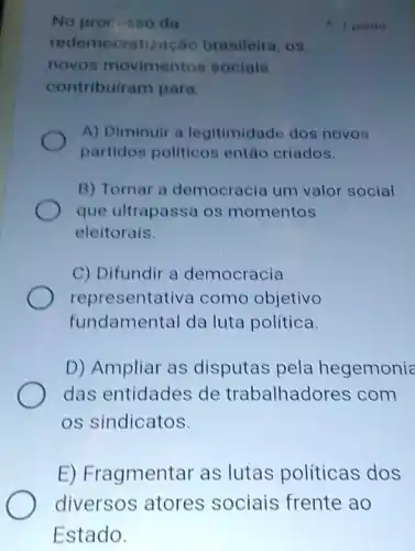 No procosso da
redemocratização brasileira, os
novos movimentos sociais
contribuiram para:
A) Diminuir a legitimidade dos novos
partidos politicos entǎo criados.
B) Tornar a democracia um valor social
que ultrapassa os momentos
eleitorais.
C) Difundir a democracia
representativa como objetivo
fundamental da luta política
D) Ampliar as disputas pela hegemonia
das entidades de trabalhadores com
os sindicatos.
E) Fragmentar as lutas politicas dos
1 ponto