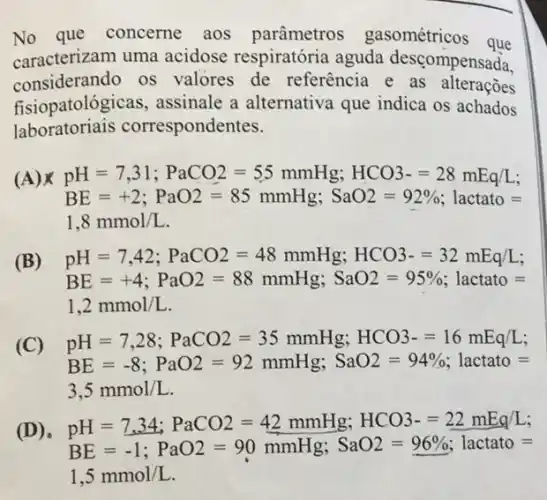 No que concerne aos parâmetros gasométricos que
caracterizam uma acidose respiratória aguda descompensada.
considerando os valores de referência e as alteraçoes
fisiopatológicas assinale a alternativa que indica os achados
laboratoriais correspondentes.
(A) pH=7,31;PaCO2=55mmHg;HCO3-=28mEq/L;
BE=+2; PaO2=85 mmHg; SaO2=92% , lactato=
1,8mmol/L
(B) pH=7,42;PaCO2=48mmHg;HCO3-=32mEq/L;
BE=+4; PaO2=88 mmHg, SaO2=95% , lactato=
1,2mmol/L
(C) pH=7,28;PaCO2=35mmHg;HCO3-=16mEq/L;
BE=-8;PaO2=92mmHg, SaO2=94% , lactato=
3,5mmol/L
pH=7.34;PaCO2=42mmHg;HCO3-0.04mogaL
BE=-1;PaO2=90mmHg, SaO2=96% , lactato=
1,5mmol/L