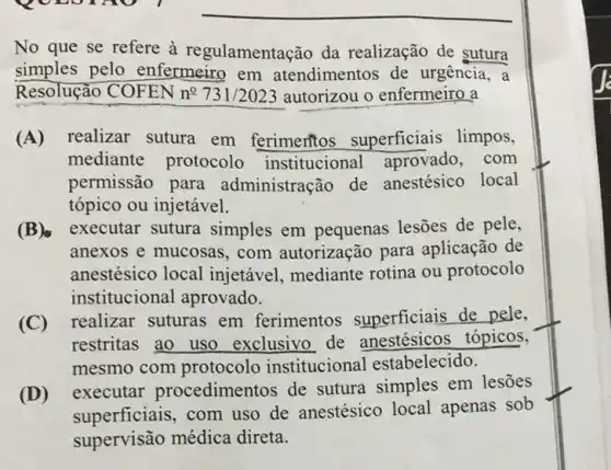 No que se refere à regulamentação da realização de sutura
simples pelo enfermeiro em atendimentos de urgência, a
Resolução COFEN n 731/2023 autorizou o enfermeiro a
(A) realizar sutura em ferimentos superficiais limpos,
mediante protocolo institucional aprovado, com
permissão para administração de anestésico local
tópico ou injetável.
(B) executar sutura simples em pequenas lesões de pele,
anexos e mucosas , com autorização para aplicação de
anestésico local injetável, mediante rotina ou protocolo
institucional aprovado.
(C) realizar suturas em ferimentos superficiais de pele,
restritas ao uso exclusivo de anestésicos tópicos.
mesmo com protocolc institucional estabelecido.
(D)
executar procedimentos de sutura simples em lesōes
superficiais, com uso de anestésico local apenas sob
supervisão médica direta.