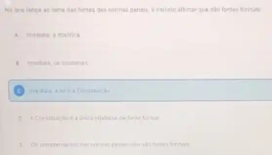 No que tange ao tema das fontes das normas penals, é correto afirmar que sào fontes formals:
A Imediata, a doutrina
B imediata, os costumes
C Imediala, a leie a Constituicao
D A. Constitulção é a unica hiporese de fonte formal
E Os complementos das normas penais nào sào fontes formals